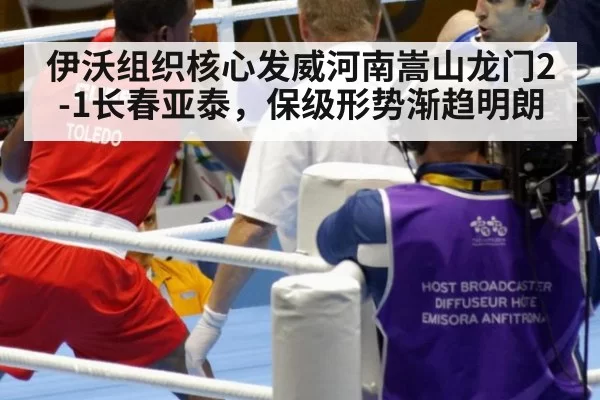 伊沃组织核心发威河南嵩山龙门2-1长春亚泰，保级形势渐趋明朗