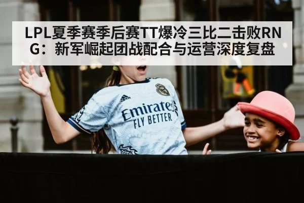 LPL夏季赛季后赛TT爆冷三比二击败RNG：新军崛起团战配合与运营深度复盘