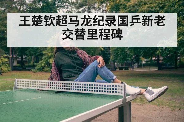 王楚钦超马龙纪录国乒新老交替里程碑