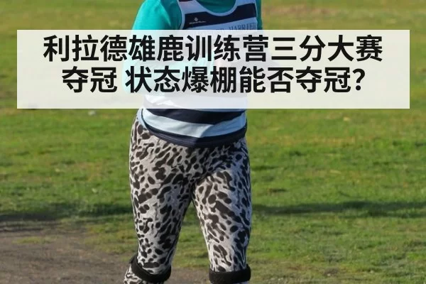 利拉德雄鹿训练营三分大赛夺冠 状态爆棚能否夺冠？